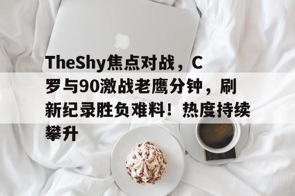 开元棋牌包含TheShy焦点对战，C罗与90激战老鹰分钟，刷新纪录胜负难料！热度持续攀升的词条